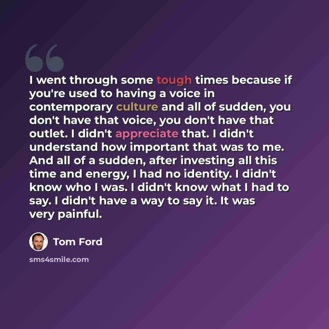 “I went through some tough times because if you're used to having a voice in contemporary culture and all of sudden, you don't have that voice, you don't have that outlet. I didn't appreciate that. I didn't understand how important that was to me. And all of a sudden, after investing all this time…” quote by Tom Ford