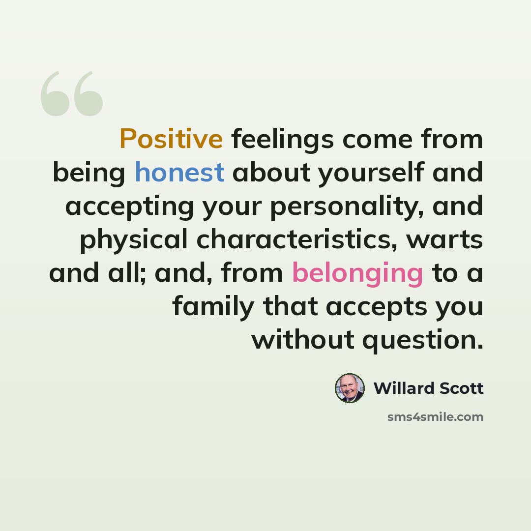 “Positive feelings come from being honest about yourself and accepting your personality, and physical characteristics, warts and all; and, from belonging to a family that accepts you without question.” quote by Willard Scott