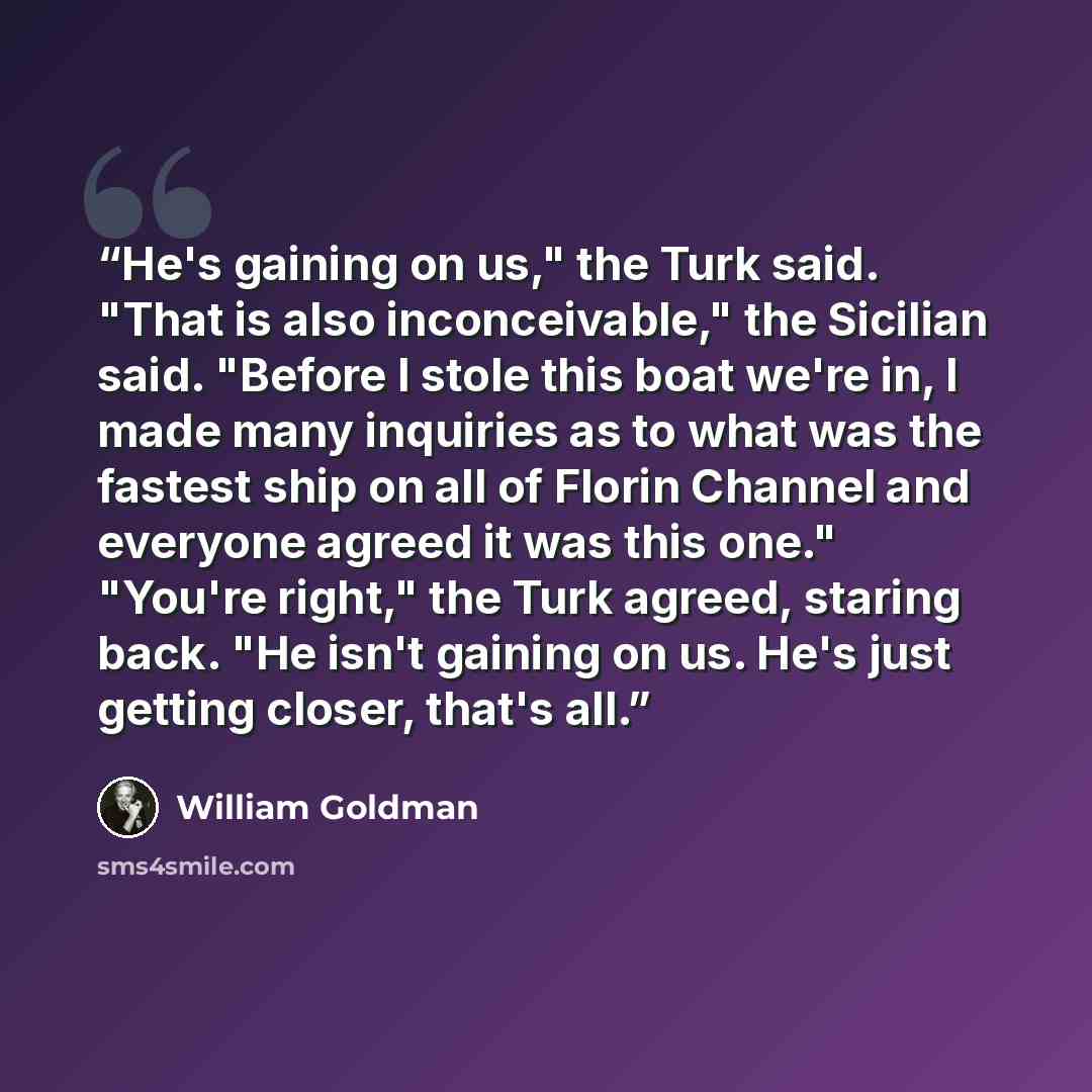 “He's gaining on us," the Turk said. "That is also inconceivable," the Sicilian said. "Before I stole this boat we're in, I made many inquiries as to what was the fastest ship on all of Florin Channel and everyone agreed it was this one." "You're right," the Turk agreed, staring back. "He isn't…” quote by William Goldman