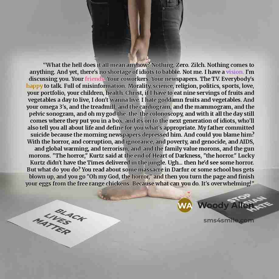 “What the hell does it all mean anyhow? Nothing. Zero. Zilch. Nothing comes to anything. And yet, there's no shortage of idiots to babble. Not me. I have a vision. I'm discussing you. Your friends. Your coworkers. Your newspapers. The TV. Everybody's happy to talk. Full of misinformation. Morality…” quote by Woody Allen