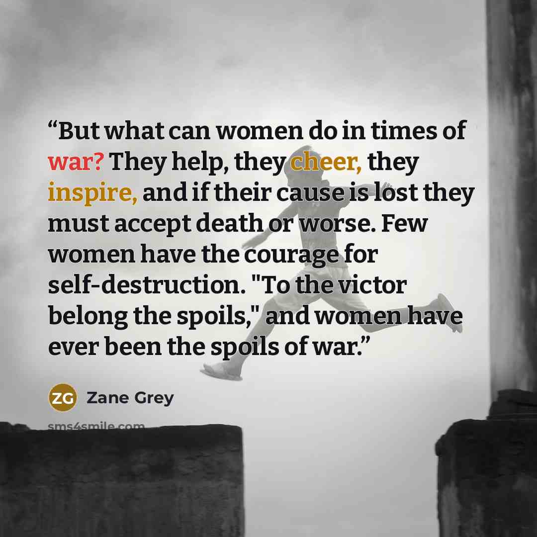 “But what can women do in times of war? They help, they cheer, they inspire, and if their cause is lost they must accept death or worse. Few women have the courage for self-destruction. "To the victor belong the spoils," and women have ever been the spoils of war.” quote by Zane Grey