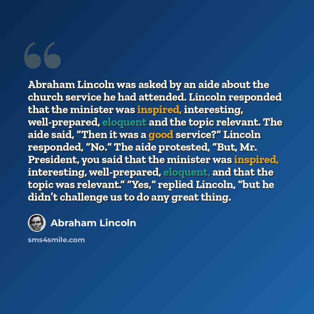 “Abraham Lincoln was asked by an aide about the church service he had attended. Lincoln responded that the minister was inspired, interesting, well-prepared, eloquent and the topic relevant. The aide said, “Then it was a good service?” Lincoln responded, “No.” The aide protested, “But, Mr…” quote by Abraham Lincoln