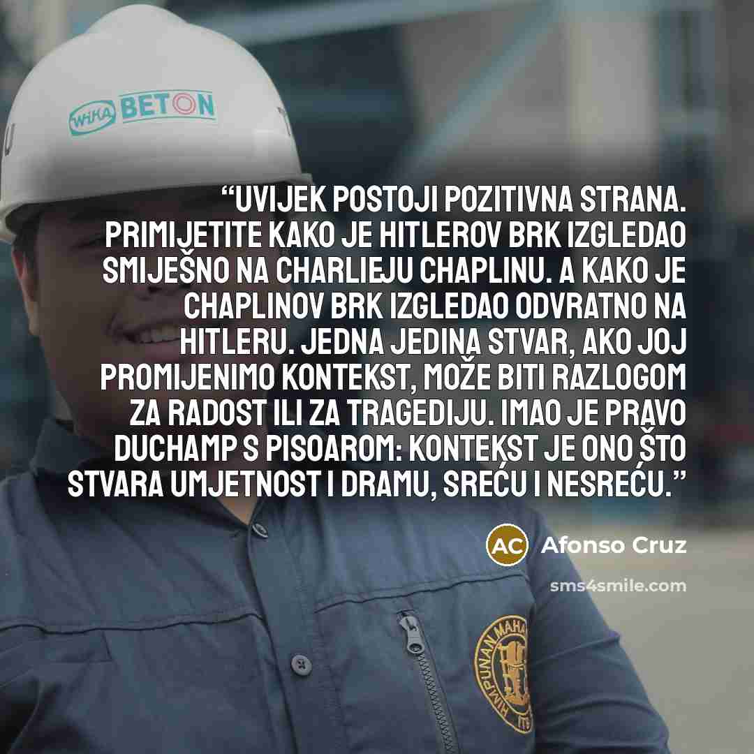 “Uvijek postoji pozitivna strana. Primijetite kako je Hitlerov brk izgledao smiješno na Charlieju Chaplinu. A kako je Chaplinov brk izgledao odvratno na Hitleru. Jedna jedina stvar, ako joj promijenimo kontekst, može biti razlogom za radost ili za tragediju. Imao je pravo Duchamp s pisoarom…” quote by Afonso Cruz