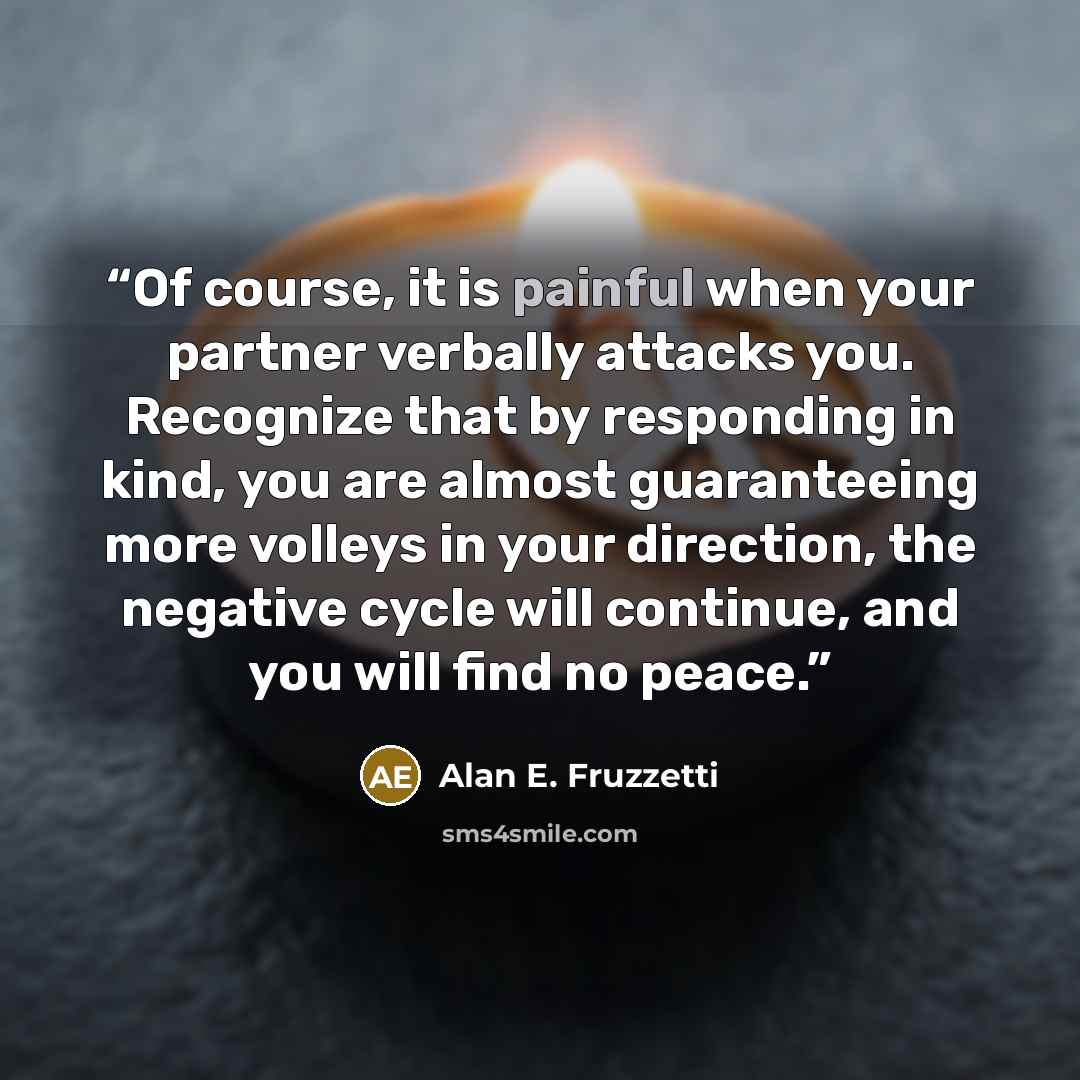 “Of course, it is painful when your partner verbally attacks you. Recognize that by responding in kind, you are almost guaranteeing more volleys in your direction, the negative cycle will continue, and you will find no peace.” quote by Alan E. Fruzzetti
