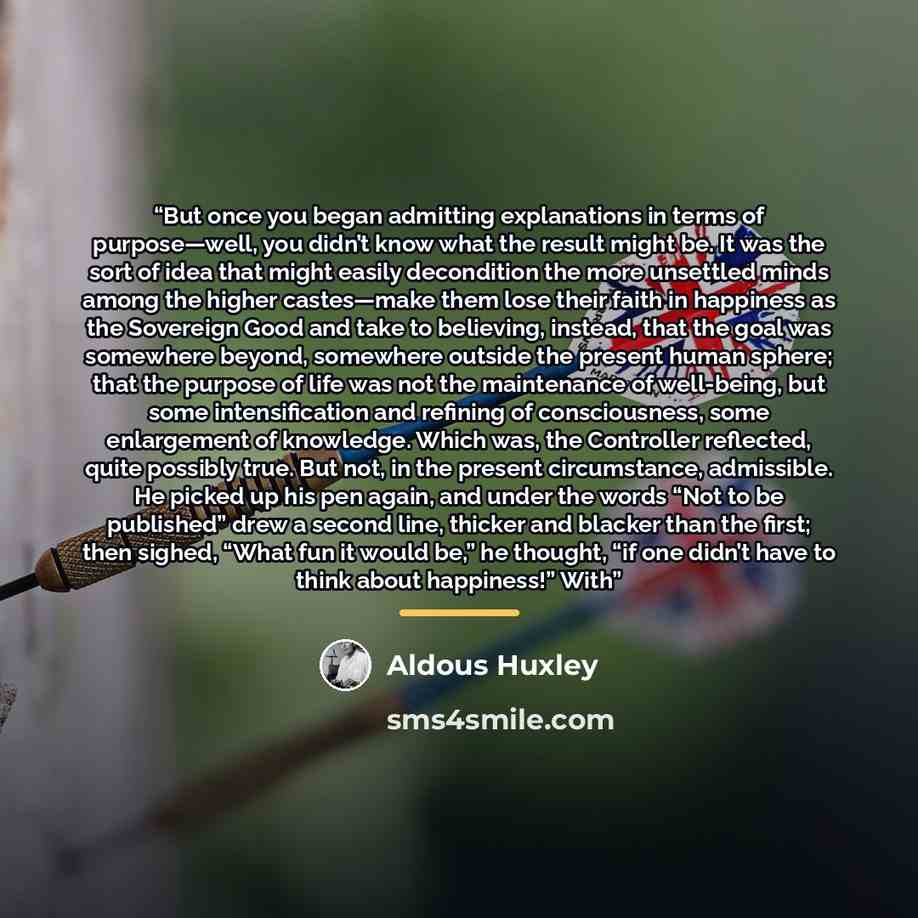 “But once you began admitting explanations in terms of purpose—well, you didn’t know what the result might be. It was the sort of idea that might easily decondition the more unsettled minds among the higher castes—make them lose their faith in happiness as the Sovereign Good and take to believing…” quote by Aldous Huxley