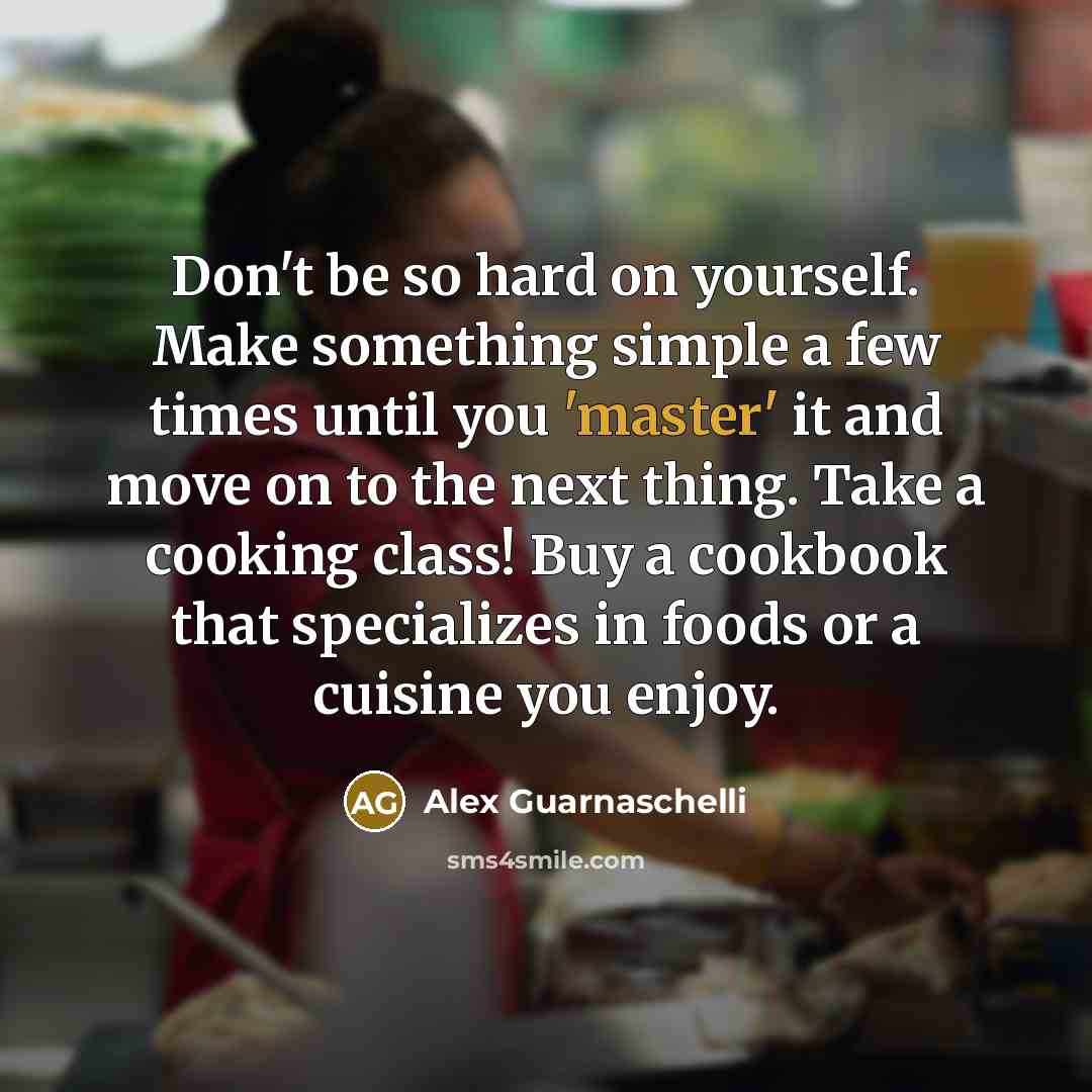 “Don't be so hard on yourself. Make something simple a few times until you 'master' it and move on to the next thing. Take a cooking class! Buy a cookbook that specializes in foods or a cuisine you enjoy.” quote by Alex Guarnaschelli