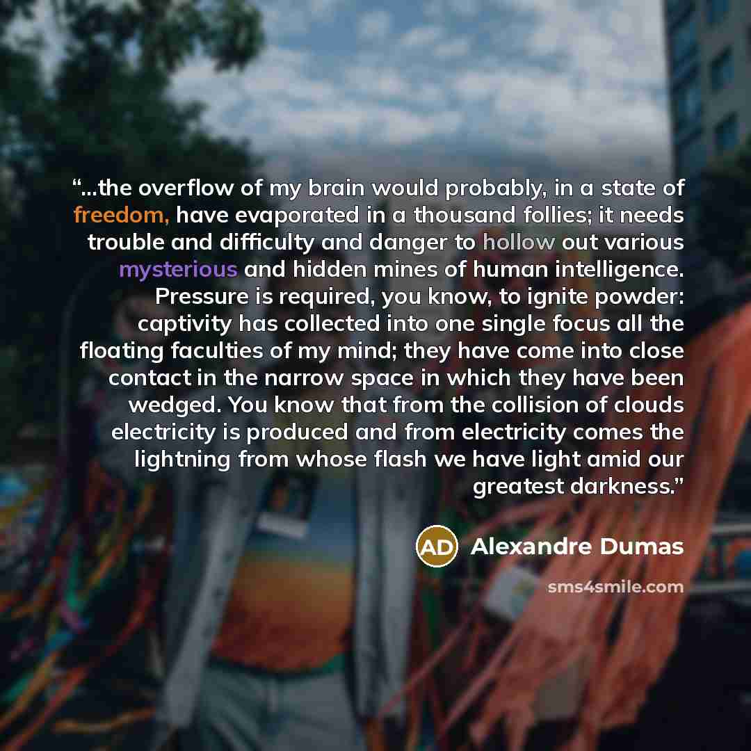 “...the overflow of my brain would probably, in a state of freedom, have evaporated in a thousand follies; it needs trouble and difficulty and danger to hollow out various mysterious and hidden mines of human intelligence. Pressure is required, you know, to ignite powder: captivity has collected…” quote by Alexandre Dumas
