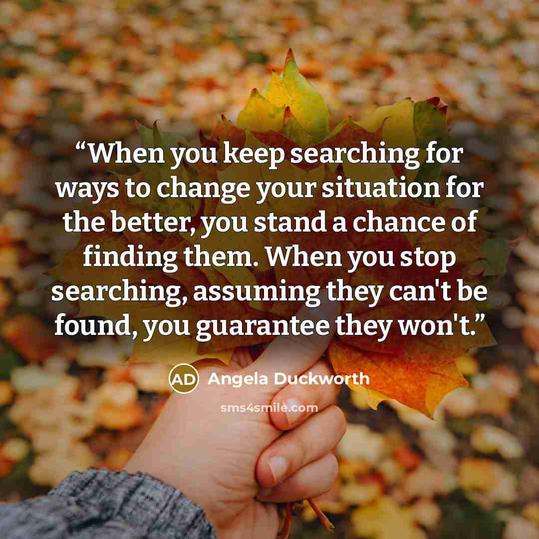 “When you keep searching for ways to change your situation for the better, you stand a chance of finding them. When you stop searching, assuming they can't be found, you guarantee they won't.” quote by Angela Duckworth