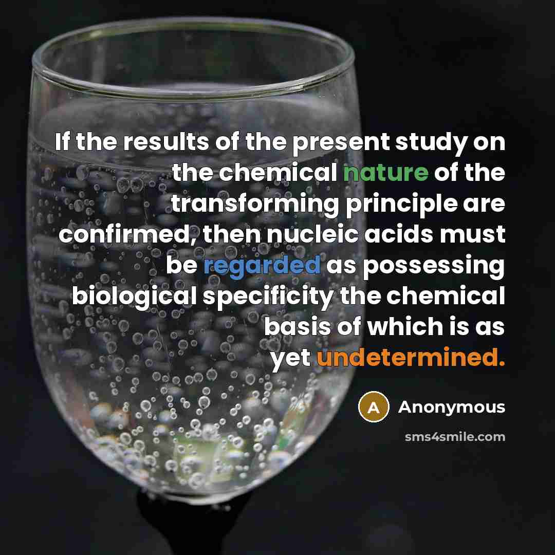 “If the results of the present study on the chemical nature of the transforming principle are confirmed, then nucleic acids must be regarded as possessing biological specificity the chemical basis of which is as yet undetermined.” quote by Anonymous