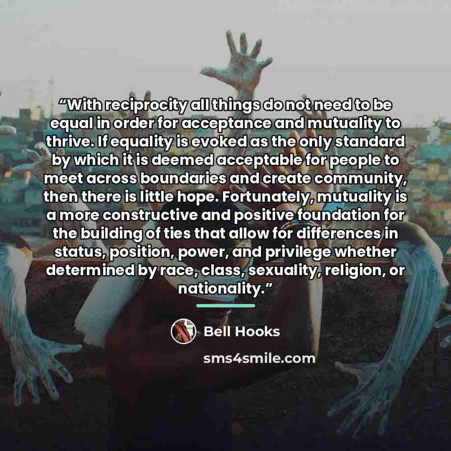 “With reciprocity all things do not need to be equal in order for acceptance and mutuality to thrive. If equality is evoked as the only standard by which it is deemed acceptable for people to meet across boundaries and create community, then there is little hope. Fortunately, mutuality is a more…” quote by bell hooks