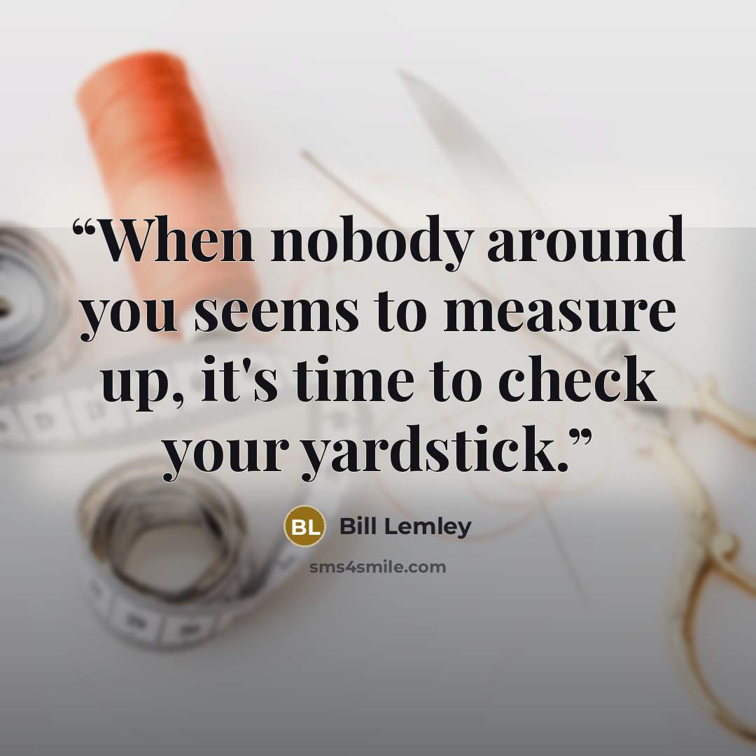 “When nobody around you seems to measure up, it's time to check your yardstick.” quote by Bill Lemley