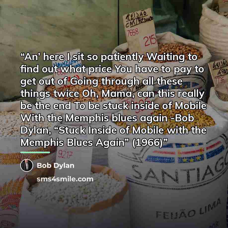 “An’ here I sit so patiently Waiting to find out what price You have to pay to get out of Going through all these things twice Oh, Mama, can this really be the end To be stuck inside of Mobile With the Memphis blues again -Bob Dylan, “Stuck Inside of Mobile with the Memphis Blues Again” (1966)” quote by Bob Dylan
