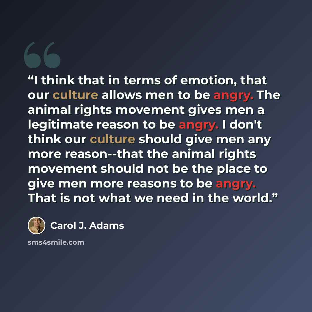 “I think that in terms of emotion, that our culture allows men to be angry. The animal rights movement gives men a legitimate reason to be angry. I don't think our culture should give men any more reason--that the animal rights movement should not be the place to give men more reasons to be angry…” quote by Carol J. Adams