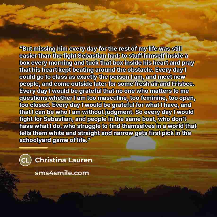 “But missing him every day for the rest of my life was still easier than the fight Sebastian had: to stuff himself inside a box every morning and tuck that box inside his heart and pray that his heart kept beating around the obstacle. Every day I could go to class as exactly the person I am, and…” quote by Christina Lauren