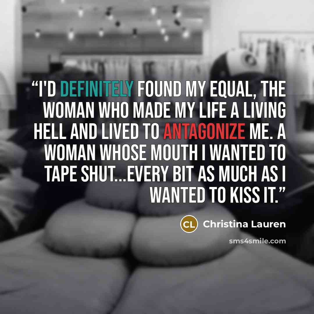 “I'd definitely found my equal, the woman who made my life a living hell and lived to antagonize me. A woman whose mouth I wanted to tape shut...every bit as much as I wanted to kiss it.” quote by Christina Lauren