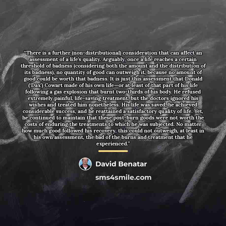 “There is a further (non-distributional) consideration that can affect an assessment of a life’s quality. Arguably, once a life reaches a certain threshold of badness (considering both the amount and the distribution of its badness), no quantity of good can outweigh it, because no amount of good…” quote by David Benatar