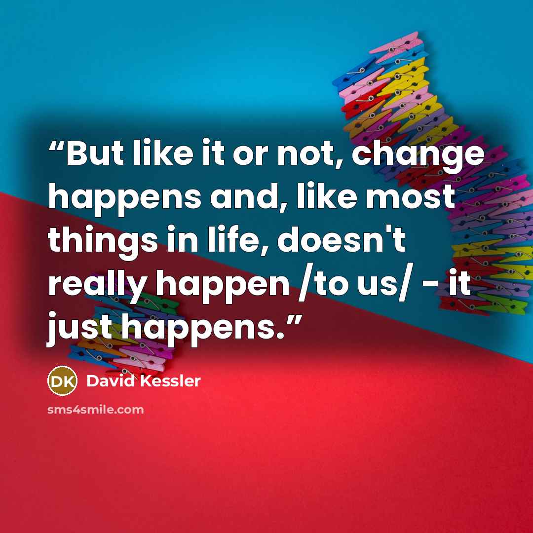 “But like it or not, change happens and, like most things in life, doesn't really happen /to us/ - it just happens.” quote by David Kessler