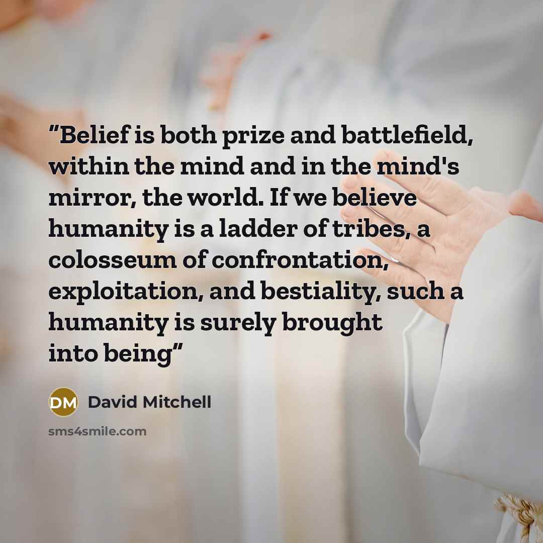 “Belief is both prize and battlefield, within the mind and in the mind's mirror, the world. If we believe humanity is a ladder of tribes, a colosseum of confrontation, exploitation, and bestiality, such a humanity is surely brought into being” quote by David Mitchell