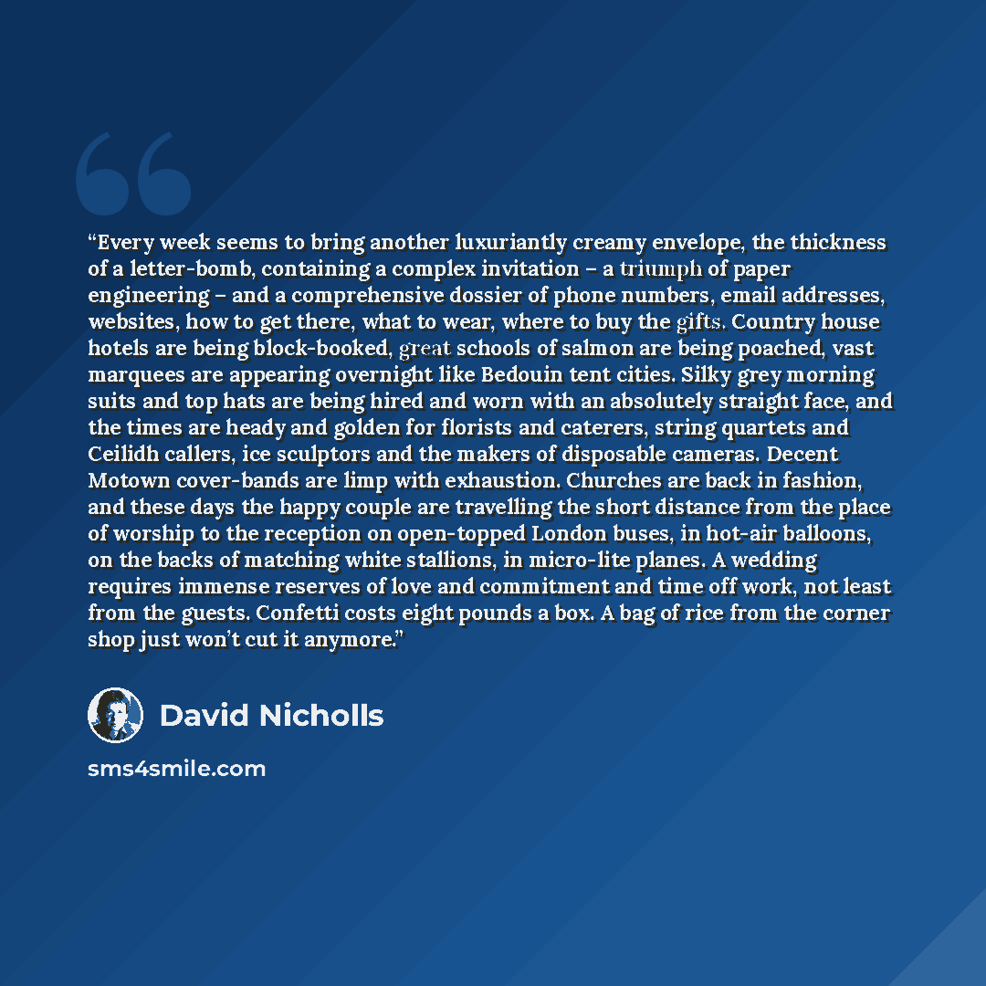 “Every week seems to bring another luxuriantly creamy envelope, the thickness of a letter-bomb, containing a complex invitation – a triumph of paper engineering – and a comprehensive dossier of phone numbers, email addresses, websites, how to get there, what to wear, where to buy the gifts. Country…” quote by David Nicholls