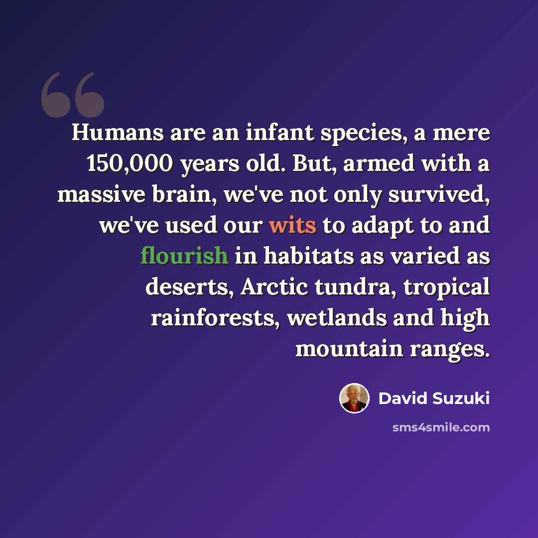 “Humans are an infant species, a mere 150,000 years old. But, armed with a massive brain, we've not only survived, we've used our wits to adapt to and flourish in habitats as varied as deserts, Arctic tundra, tropical rainforests, wetlands and high mountain ranges.” quote by David Suzuki