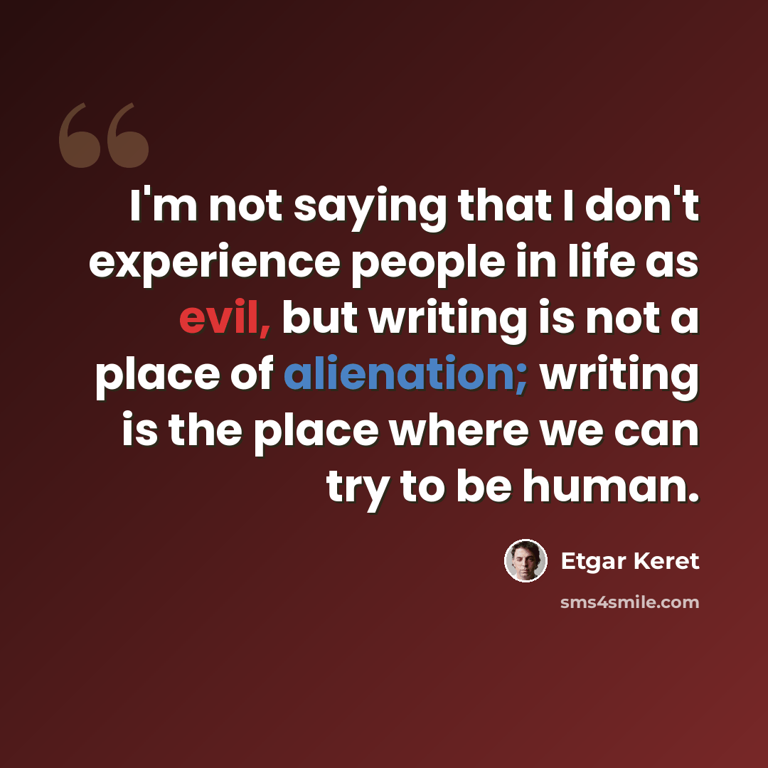“I'm not saying that I don't experience people in life as evil, but writing is not a place of alienation; writing is the place where we can try to be human.” quote by Etgar Keret