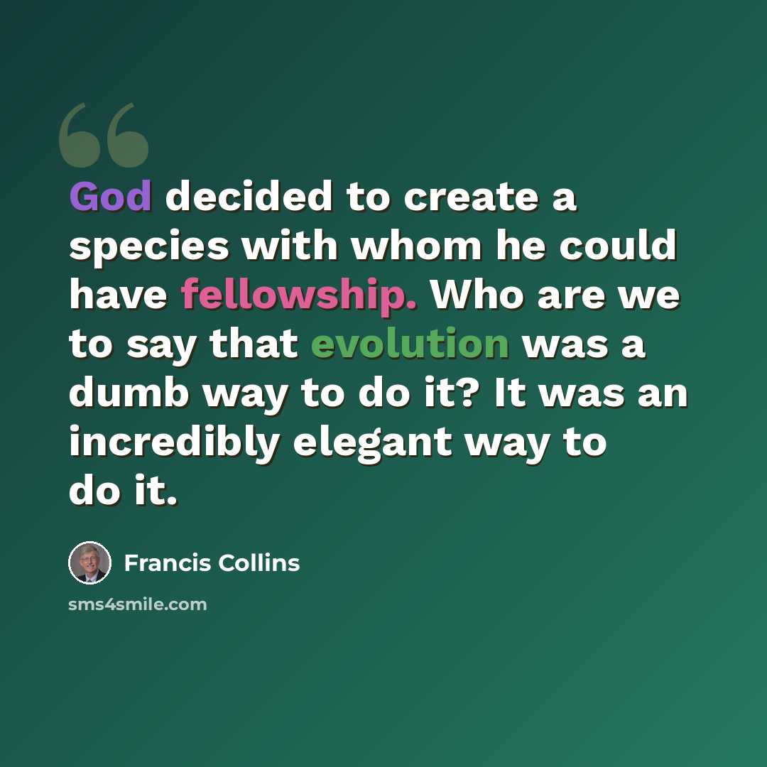 “God decided to create a species with whom he could have fellowship. Who are we to say that evolution was a dumb way to do it? It was an incredibly elegant way to do it.” quote by Francis Collins