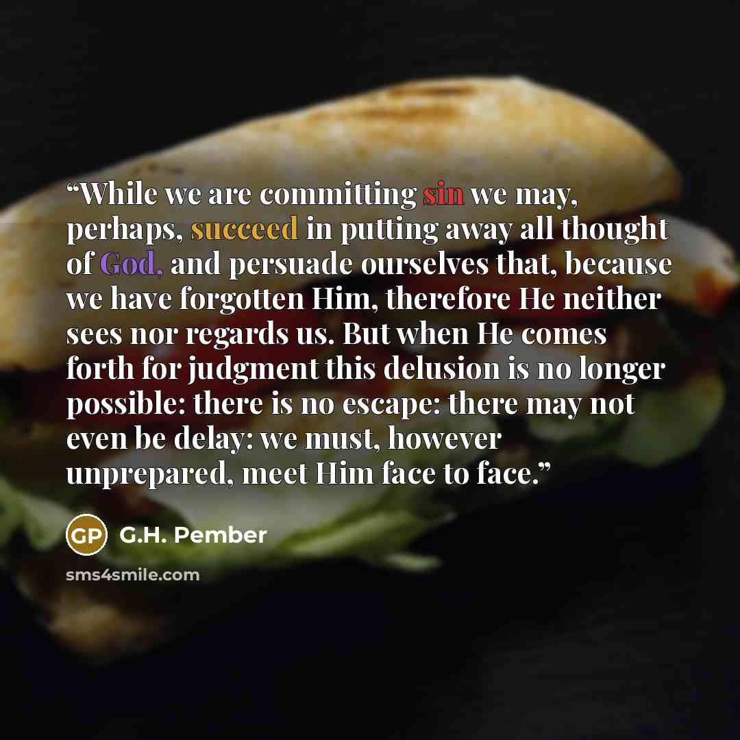 “While we are committing sin we may, perhaps, succeed in putting away all thought of God, and persuade ourselves that, because we have forgotten Him, therefore He neither sees nor regards us. But when He comes forth for judgment this delusion is no longer possible: there is no escape: there may not…” quote by G.H. Pember