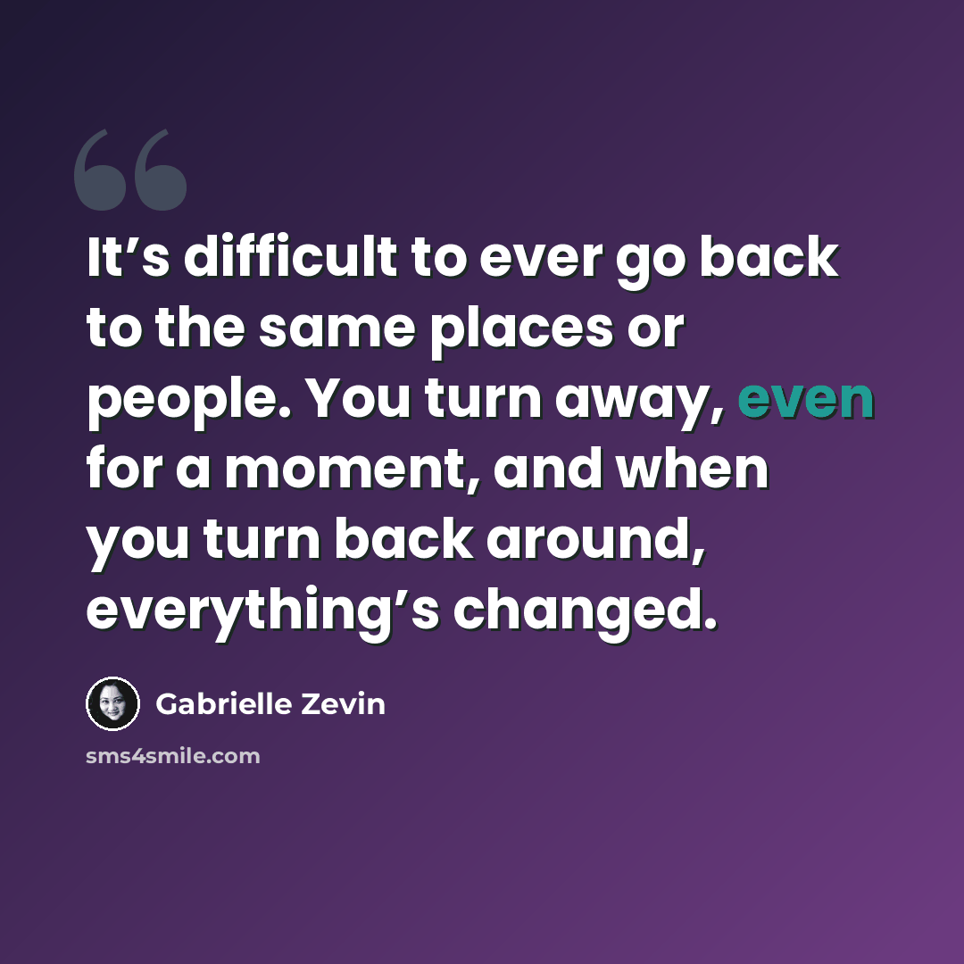 “It’s difficult to ever go back to the same places or people. You turn away, even for a moment, and when you turn back around, everything’s changed.” quote by Gabrielle Zevin