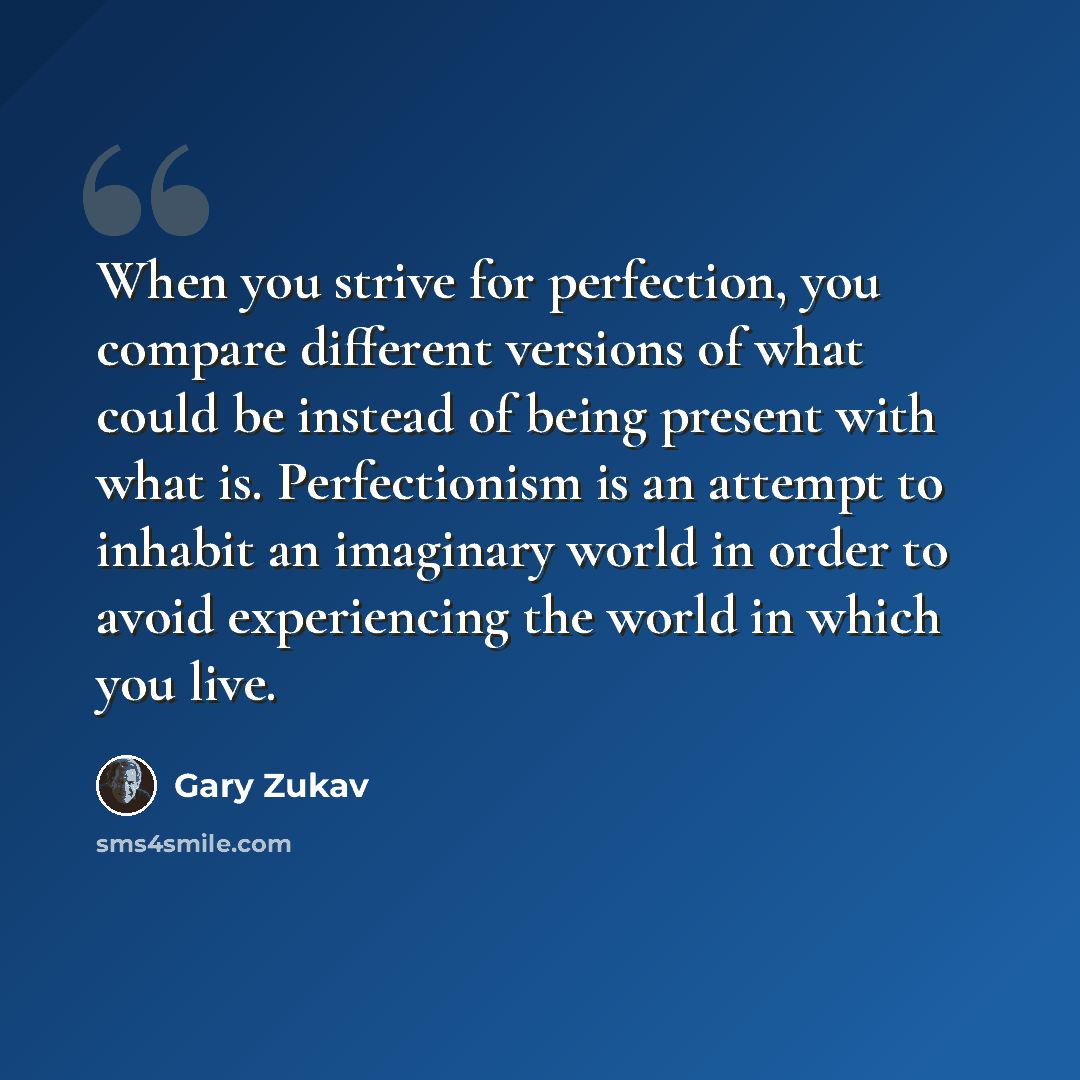 “When you strive for perfection, you compare different versions of what could be instead of being present with what is. Perfectionism is an attempt to inhabit an imaginary world in order to avoid experiencing the world in which you live.” quote by Gary Zukav