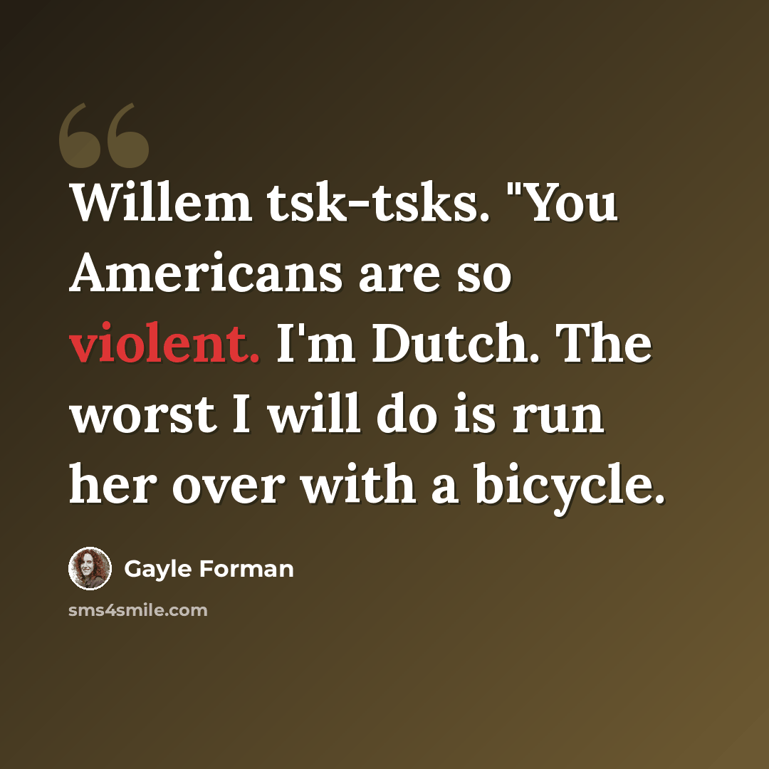 “Willem tsk-tsks. "You Americans are so violent. I'm Dutch. The worst I will do is run her over with a bicycle.” quote by Gayle Forman