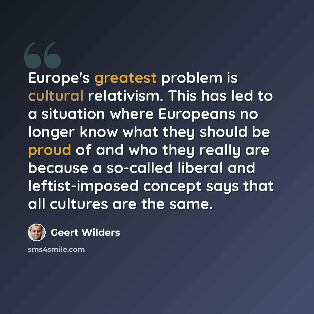 “Europe's greatest problem is cultural relativism. This has led to a situation where Europeans no longer know what they should be proud of and who they really are because a so-called liberal and leftist-imposed concept says that all cultures are the same.” quote by Geert Wilders