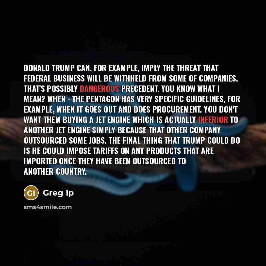 “Donald Trump can, for example, imply the threat that federal business will be withheld from some of companies. That's possibly dangerous precedent. You know what I mean? When - the Pentagon has very specific guidelines, for example, when it goes out and does procurement. You don't want them buying…” quote by Greg Ip