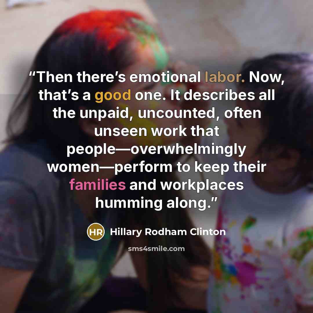 “Then there’s emotional labor. Now, that’s a good one. It describes all the unpaid, uncounted, often unseen work that people—overwhelmingly women—perform to keep their families and workplaces humming along.” quote by Hillary Rodham Clinton