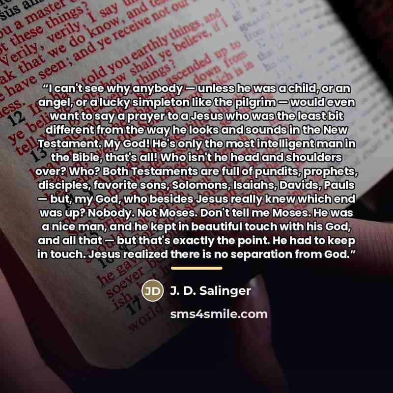 “I can't see why anybody — unless he was a child, or an angel, or a lucky simpleton like the pilgrim — would even want to say a prayer to a Jesus who was the least bit different from the way he looks and sounds in the New Testament. My God! He's only the most intelligent man in the Bible, that's…” quote by J. D. Salinger