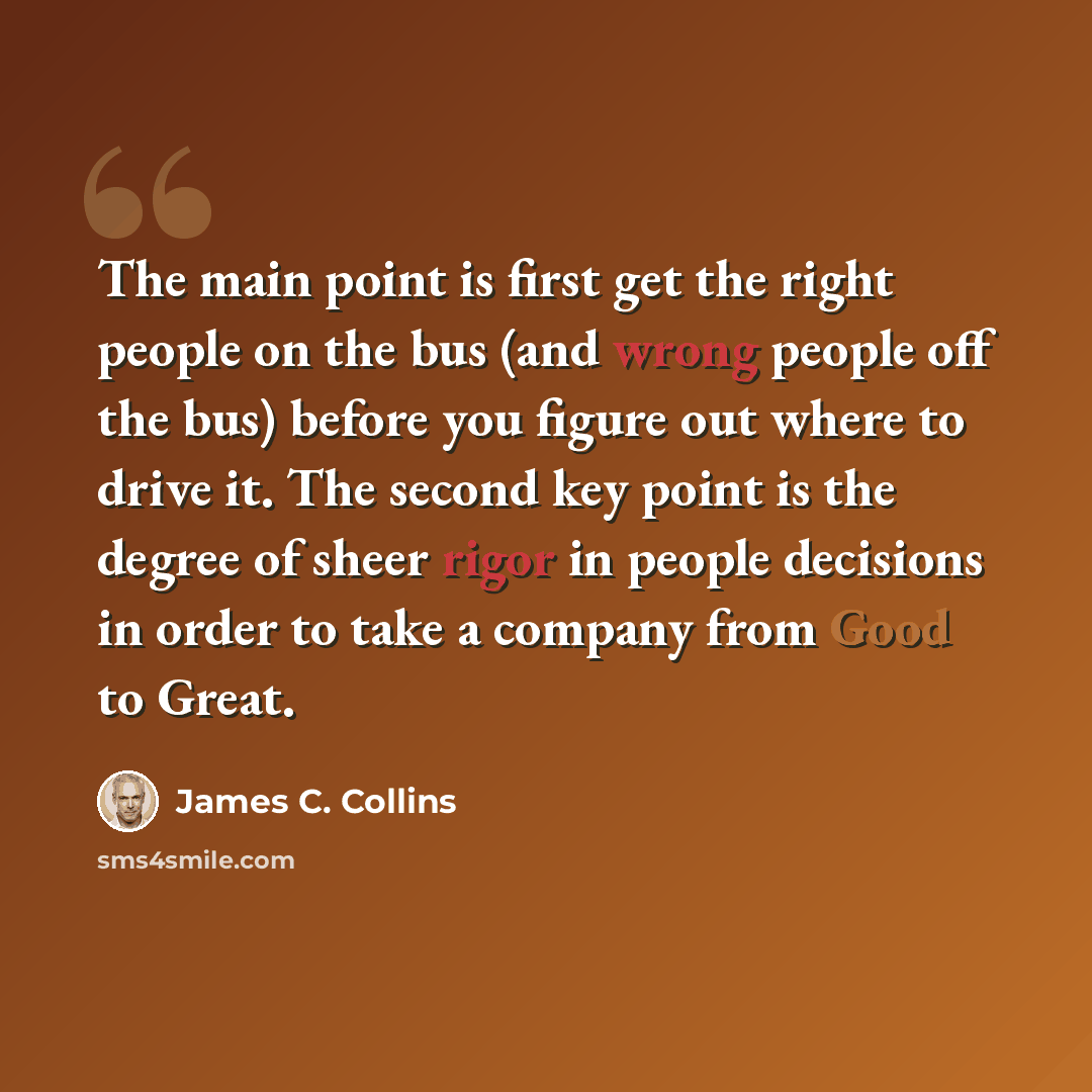 “The main point is first get the right people on the bus (and wrong people off the bus) before you figure out where to drive it. The second key point is the degree of sheer rigor in people decisions in order to take a company from Good to Great.” quote by James C. Collins