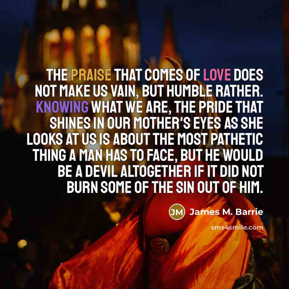 “The praise that comes of love does not make us vain, but humble rather. Knowing what we are, the pride that shines in our mother's eyes as she looks at us is about the most pathetic thing a man has to face, but he would be a devil altogether if it did not burn some of the sin out of him.” quote by James M. Barrie