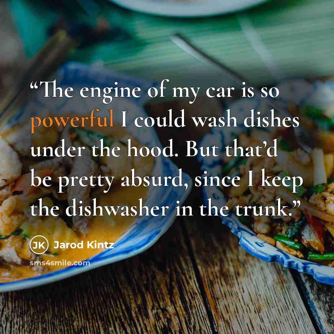 “The engine of my car is so powerful I could wash dishes under the hood. But that’d be pretty absurd, since I keep the dishwasher in the trunk.” quote by Jarod Kintz