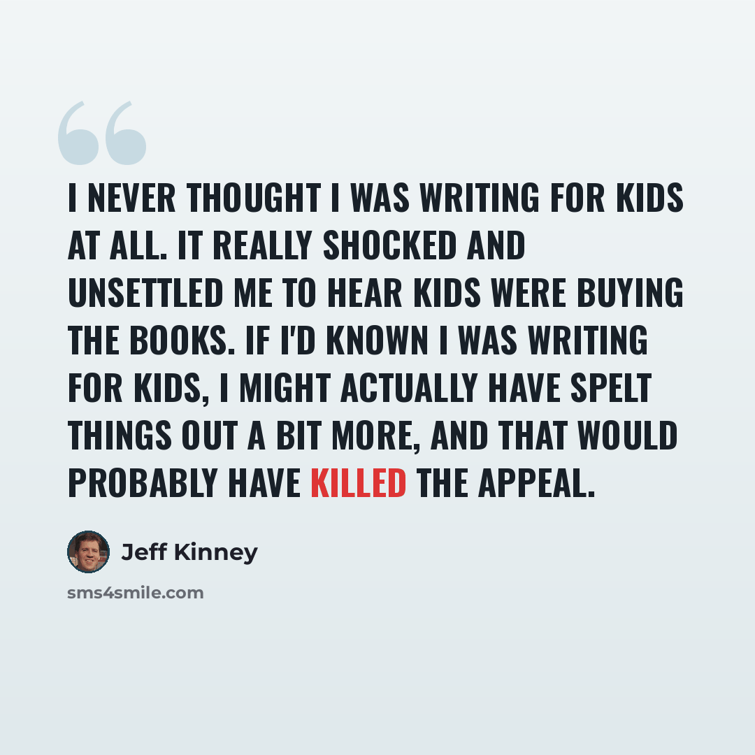 “I never thought I was writing for kids at all. It really shocked and unsettled me to hear kids were buying the books. If I'd known I was writing for kids, I might actually have spelt things out a bit more, and that would probably have killed the appeal.” quote by Jeff Kinney