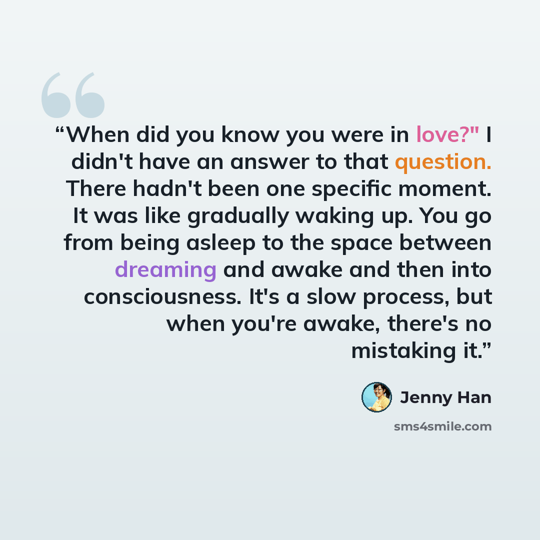 “When did you know you were in love?" I didn't have an answer to that question. There hadn't been one specific moment. It was like gradually waking up. You go from being asleep to the space between dreaming and awake and then into consciousness. It's a slow process, but when you're awake, there's…” quote by Jenny Han