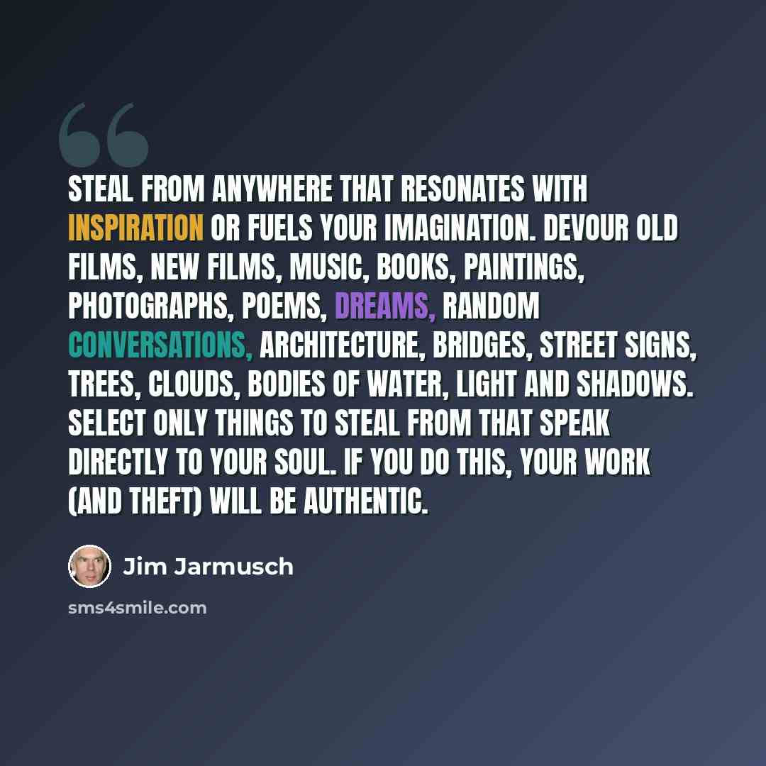 “Steal from anywhere that resonates with inspiration or fuels your imagination. Devour old films, new films, music, books, paintings, photographs, poems, dreams, random conversations, architecture, bridges, street signs, trees, clouds, bodies of water, light and shadows. Select only things to steal…” quote by Jim Jarmusch