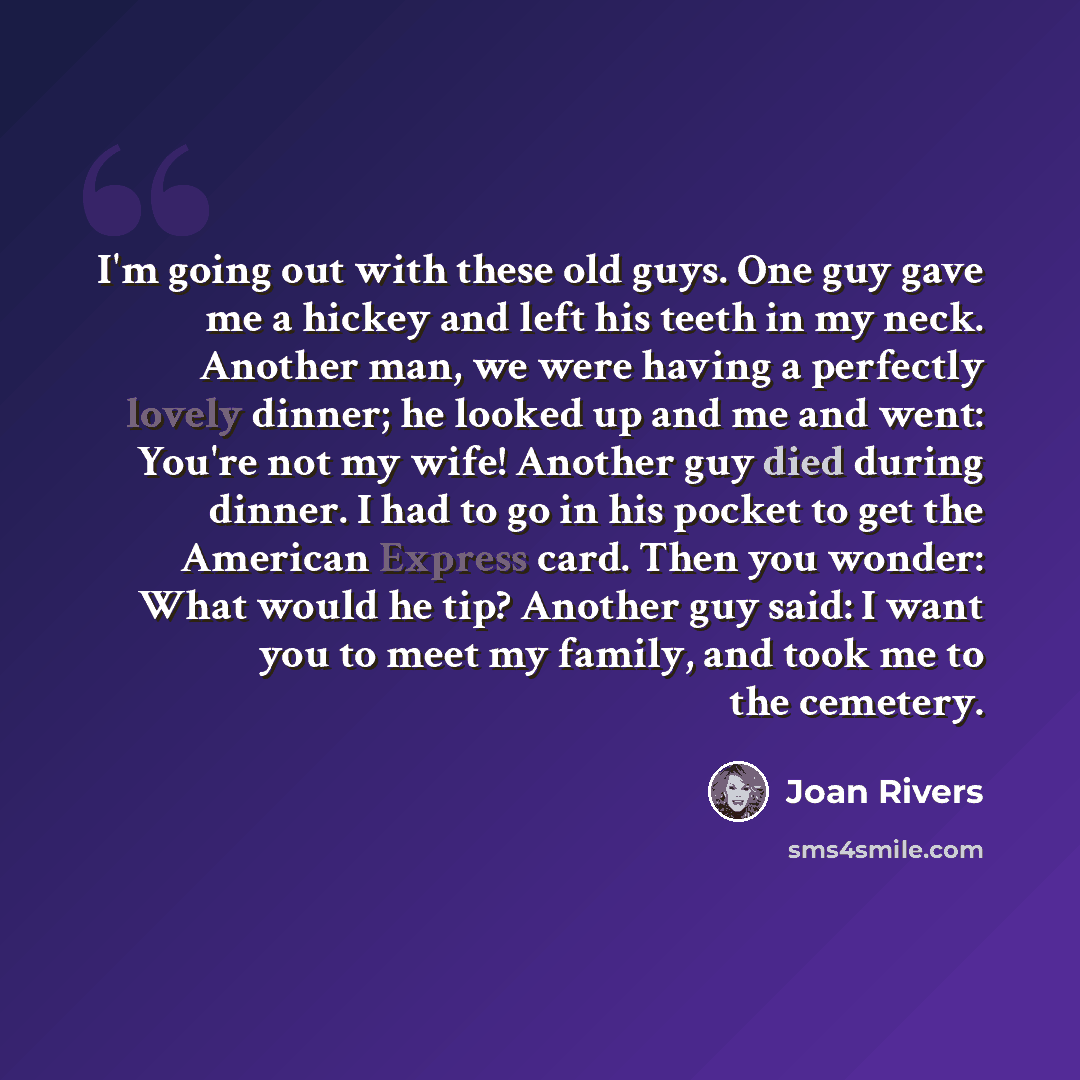 “I'm going out with these old guys. One guy gave me a hickey and left his teeth in my neck. Another man, we were having a perfectly lovely dinner; he looked up and me and went: You're not my wife! Another guy died during dinner. I had to go in his pocket to get the American Express card. Then you…” quote by Joan Rivers