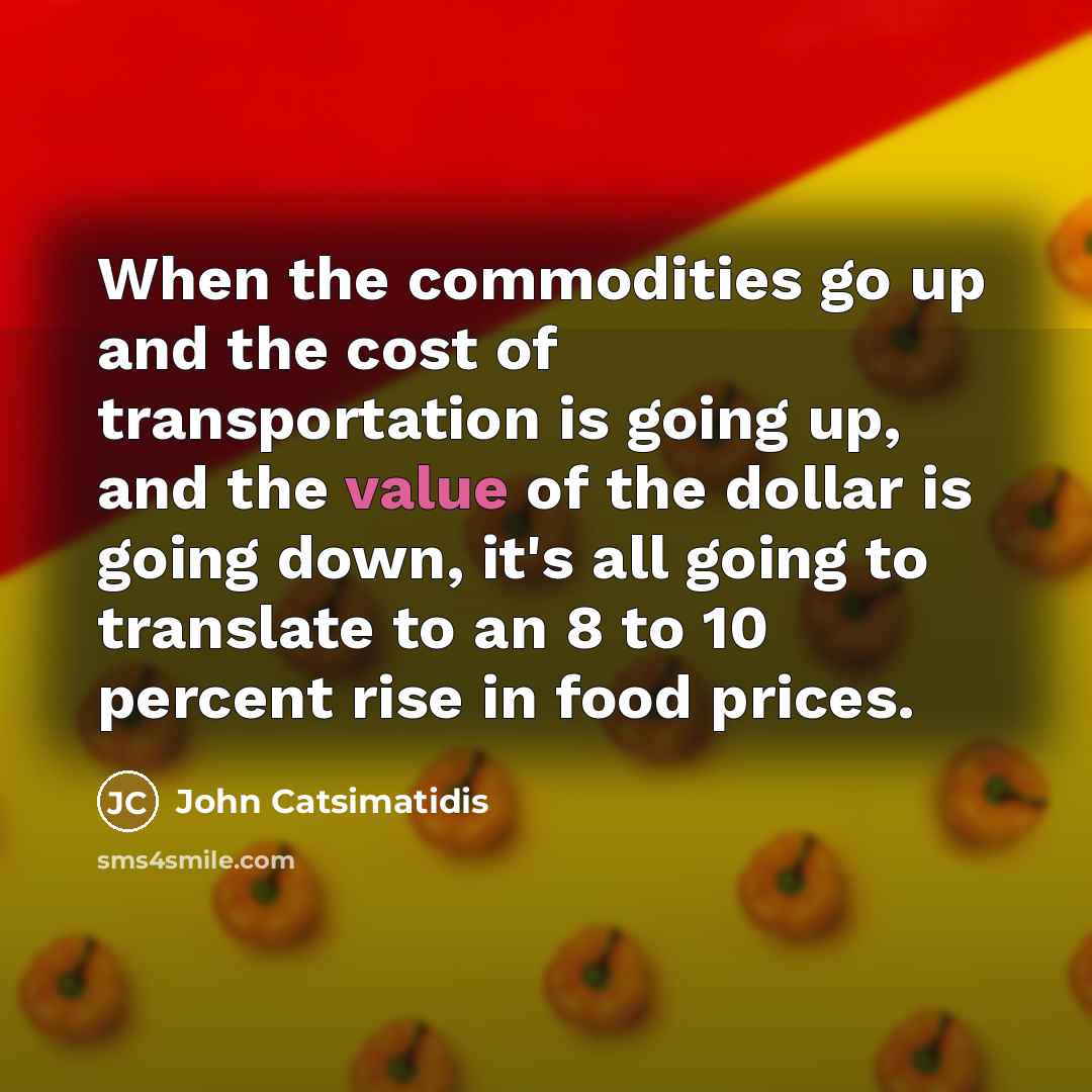 “When the commodities go up and the cost of transportation is going up, and the value of the dollar is going down, it's all going to translate to an 8 to 10 percent rise in food prices.” quote by John Catsimatidis