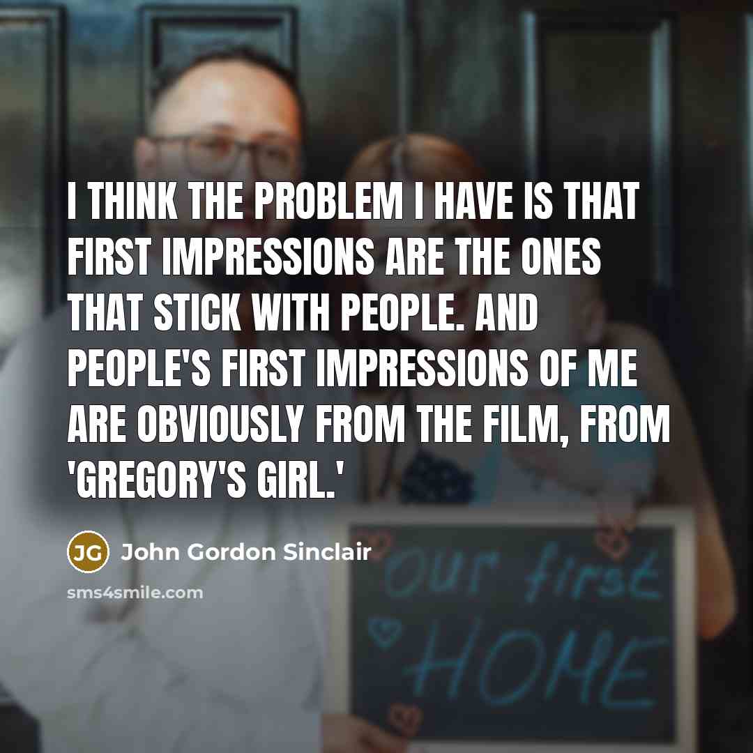 “I think the problem I have is that first impressions are the ones that stick with people. And people's first impressions of me are obviously from the film, from 'Gregory's Girl.'” quote by John Gordon Sinclair