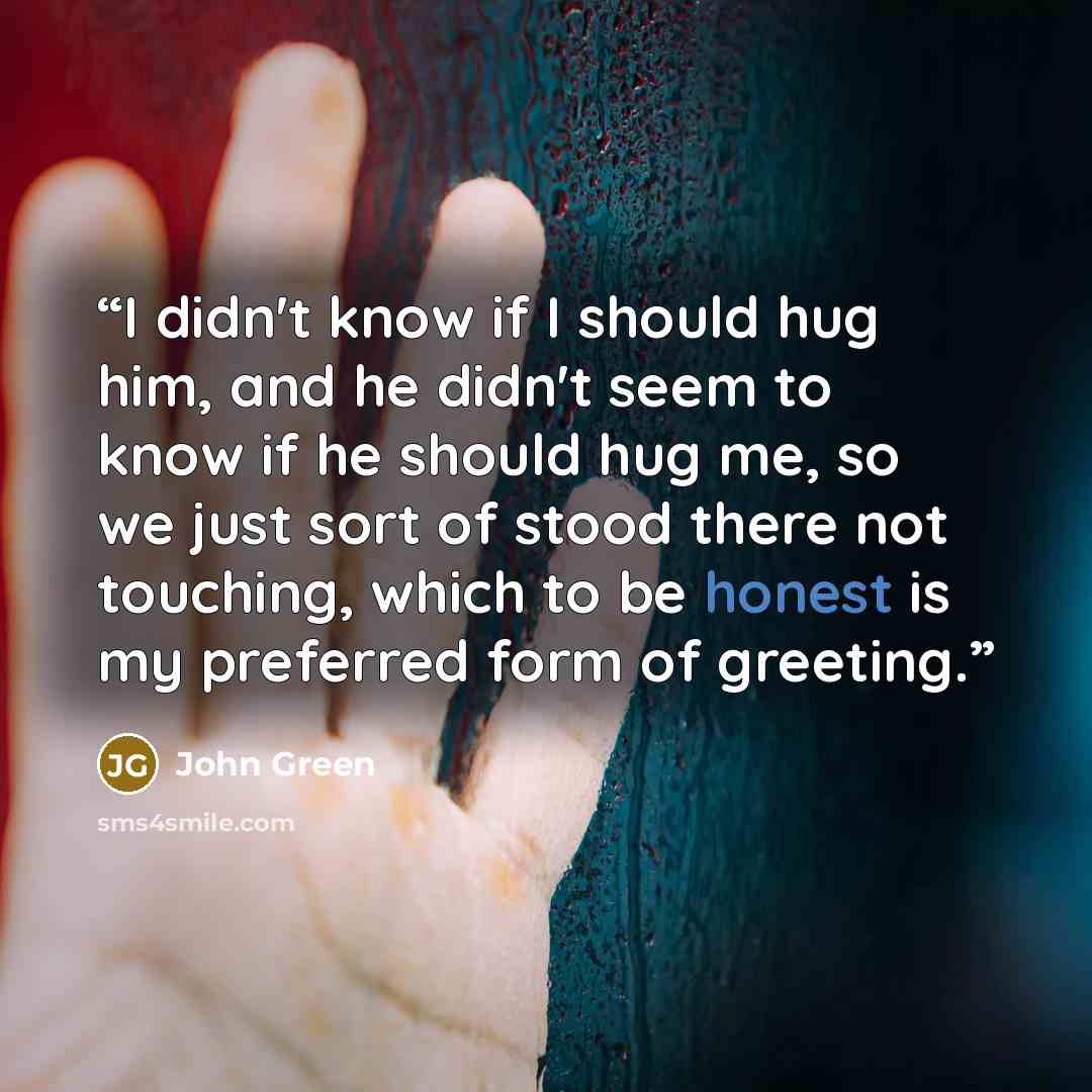 “I didn't know if I should hug him, and he didn't seem to know if he should hug me, so we just sort of stood there not touching, which to be honest is my preferred form of greeting.” quote by John Green