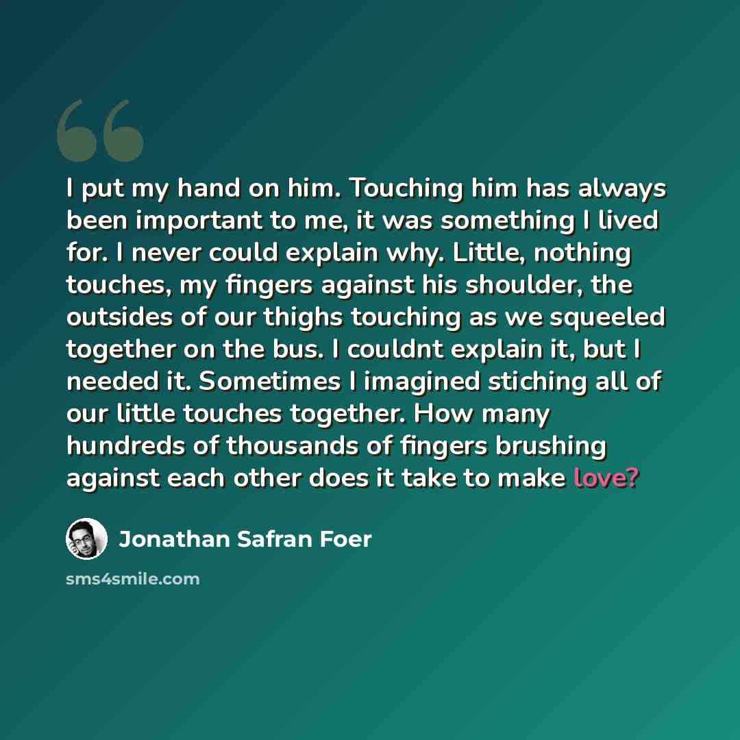 “I put my hand on him. Touching him has always been important to me, it was something I lived for. I never could explain why. Little, nothing touches, my fingers against his shoulder, the outsides of our thighs touching as we squeeled together on the bus. I couldnt explain it, but I needed it…” quote by Jonathan Safran Foer