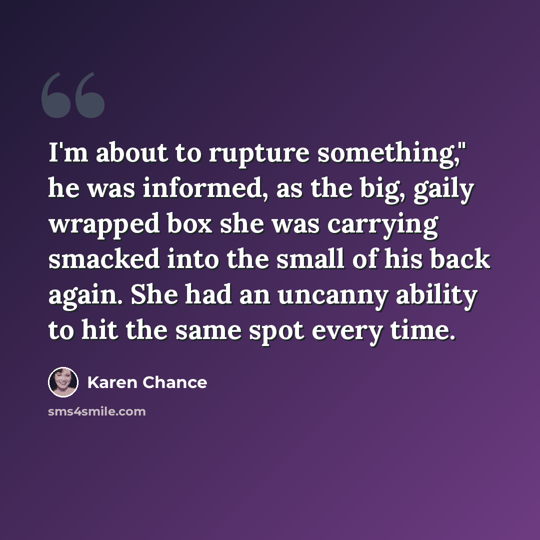 “I'm about to rupture something," he was informed, as the big, gaily wrapped box she was carrying smacked into the small of his back again. She had an uncanny ability to hit the same spot every time.” quote by Karen Chance