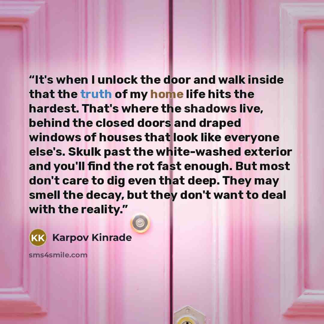 “It's when I unlock the door and walk inside that the truth of my home life hits the hardest. That's where the shadows live, behind the closed doors and draped windows of houses that look like everyone else's. Skulk past the white-washed exterior and you'll find the rot fast enough. But most don't…” quote by Karpov Kinrade