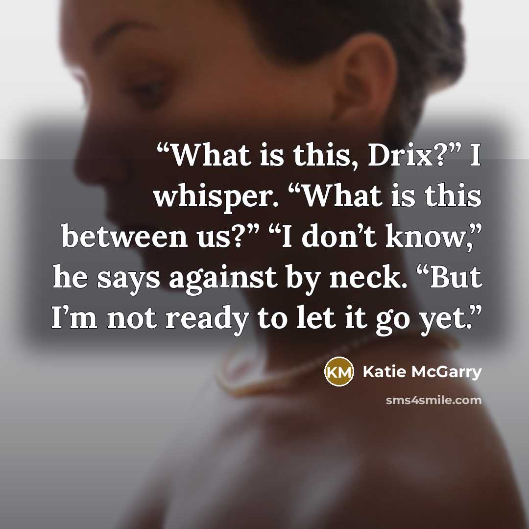 “What is this, Drix?” I whisper. “What is this between us?” “I don’t know,” he says against by neck. “But I’m not ready to let it go yet.” quote by Katie McGarry