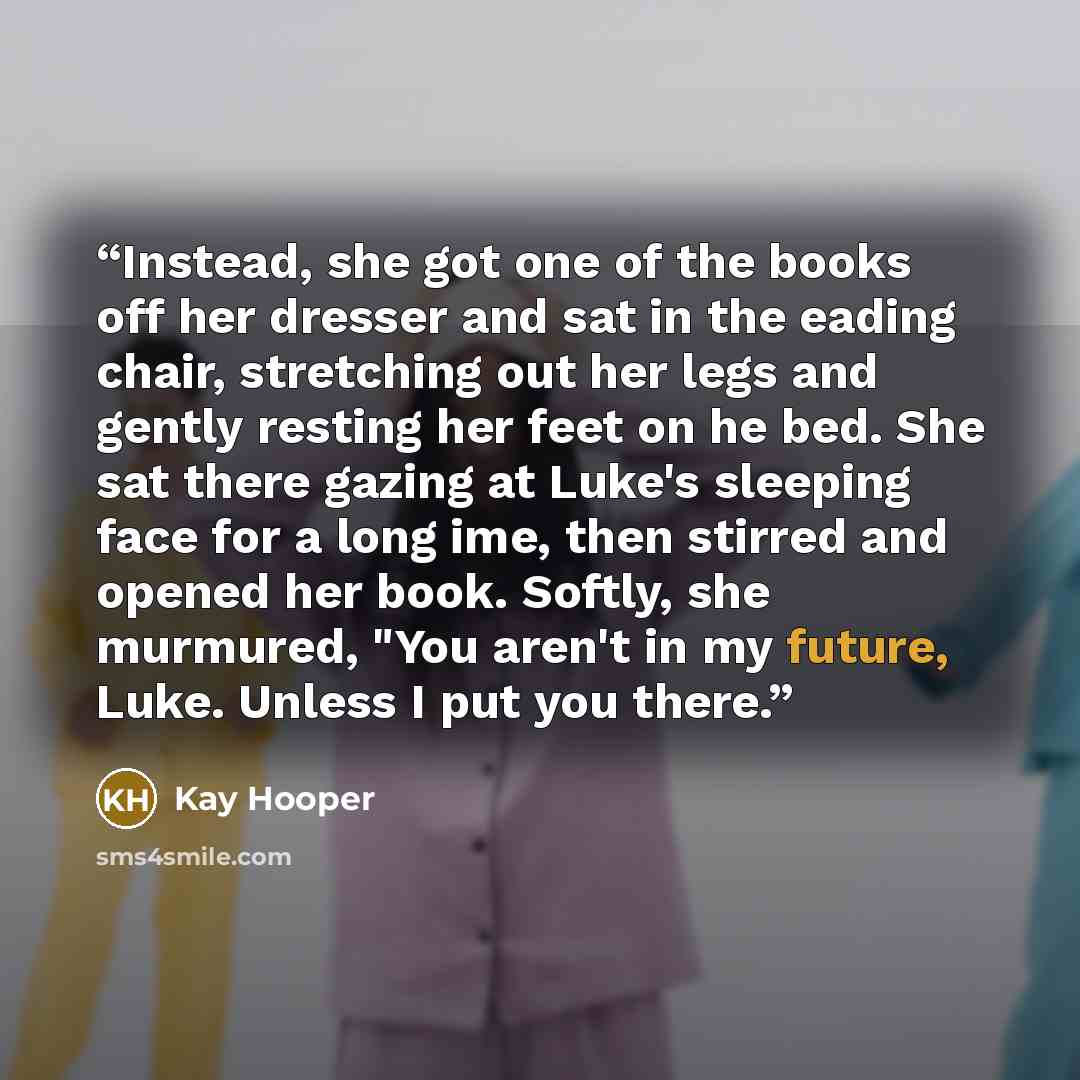 “Instead, she got one of the books off her dresser and sat in the eading chair, stretching out her legs and gently resting her feet on he bed. She sat there gazing at Luke's sleeping face for a long ime, then stirred and opened her book. Softly, she murmured, "You aren't in my future, Luke. Unless…” quote by Kay Hooper