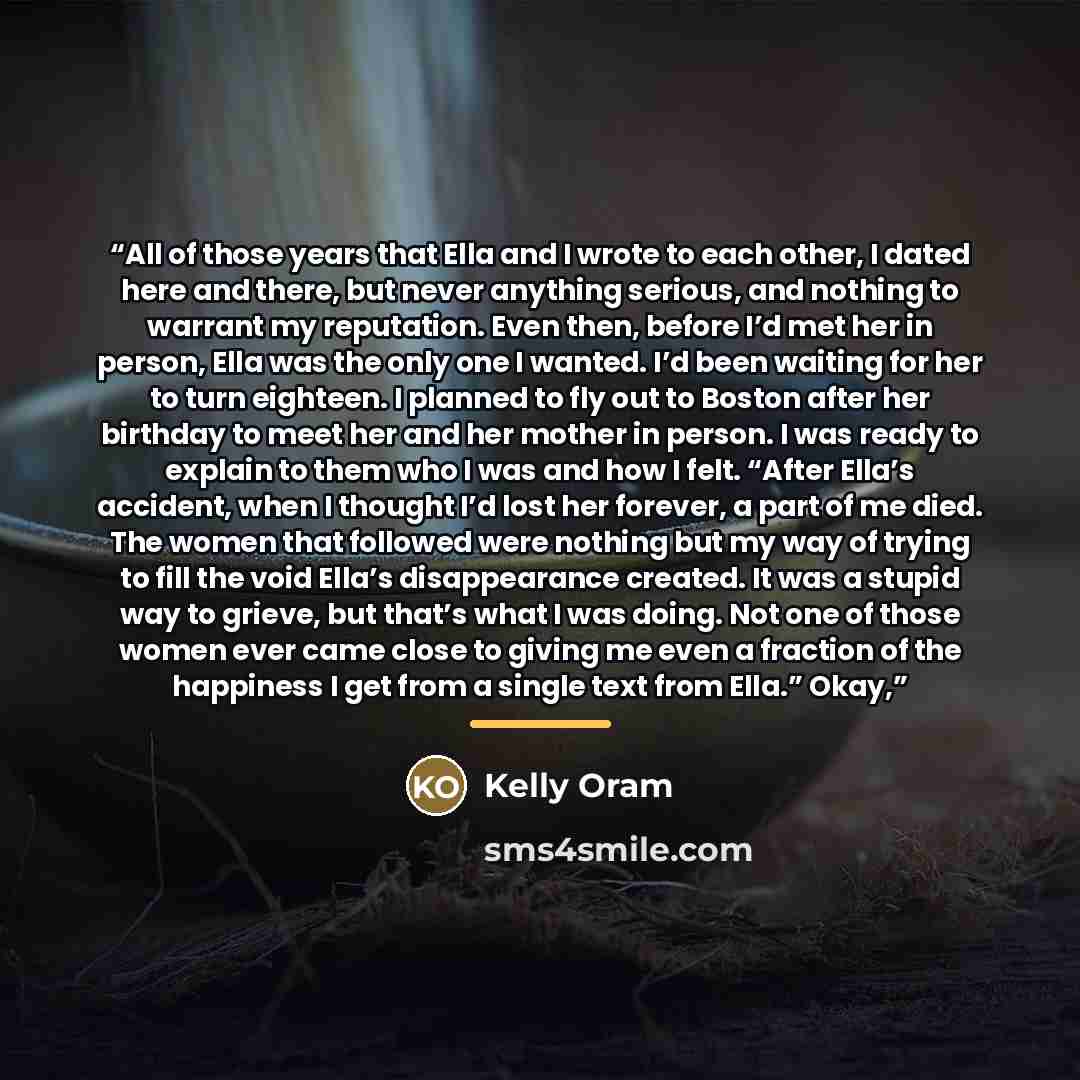 “All of those years that Ella and I wrote to each other, I dated here and there, but never anything serious, and nothing to warrant my reputation. Even then, before I’d met her in person, Ella was the only one I wanted. I’d been waiting for her to turn eighteen. I planned to fly out to Boston after…” quote by Kelly Oram